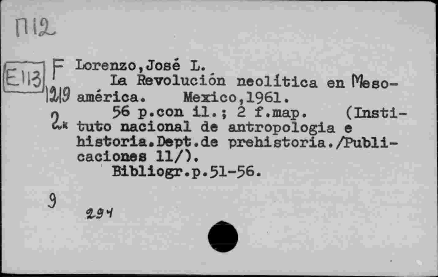 ﻿Ліг
P Lorenzo,José L.
. La Revoluciôn neolitica en ГЧево-15/L9 américa. Mexico, 1961.
n 56 p.con il. ; 2 f.map. (Insti 4k tuto nacional de antropologia e
historia.Dept.de prehistoria./Publi-caciones 11/).
Bibliogr.p.51-56.
ist